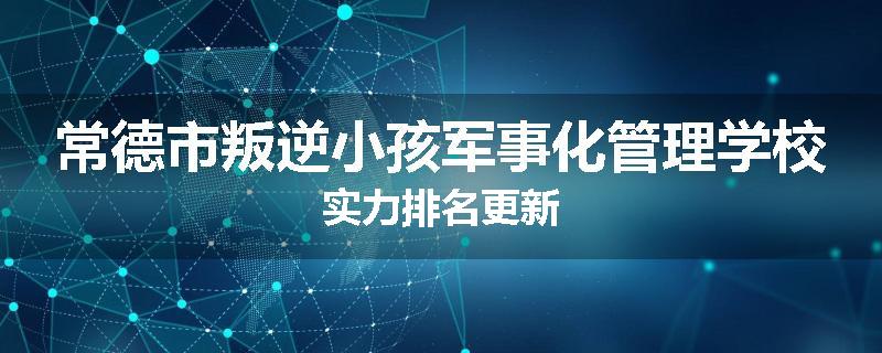 常德市叛逆小孩军事化管理学校实力排名更新