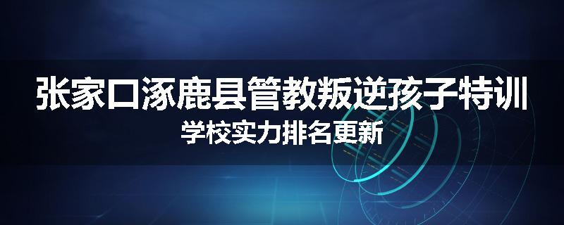 张家口涿鹿县管教叛逆孩子特训学校实力排名更新