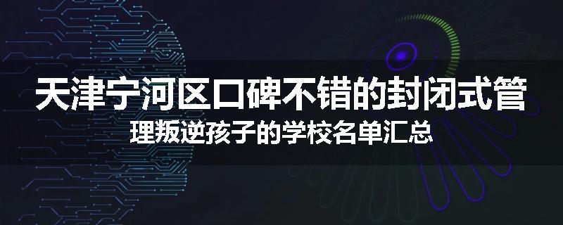 天津宁河区口碑不错的封闭式管理叛逆孩子的学校名单汇总
