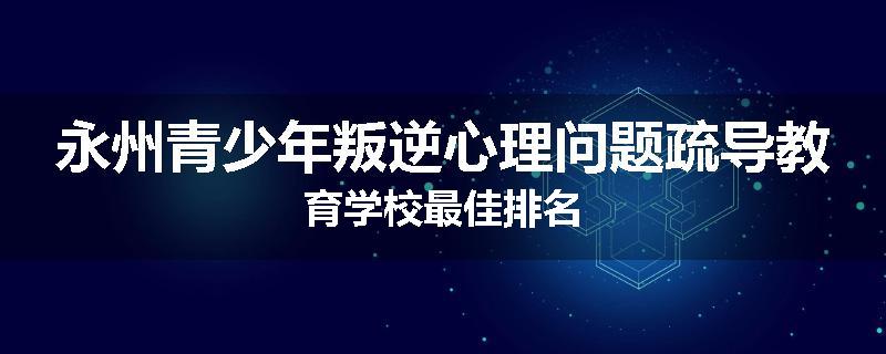 永州青少年叛逆心理问题疏导教育学校最佳排名