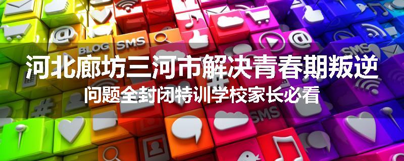 河北廊坊三河市解决青春期叛逆问题全封闭特训学校家长必看