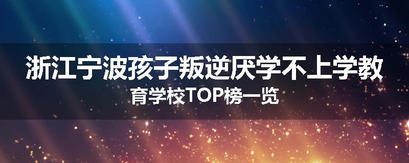 浙江宁波孩子叛逆厌学不上学教育学校TOP榜一览
