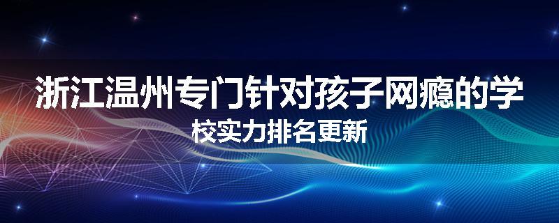 浙江温州专门针对孩子网瘾的学校实力排名更新