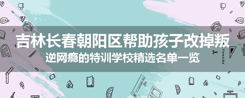 吉林长春朝阳区帮助孩子改掉叛逆网瘾的特训学校精选名单一览