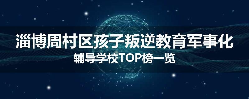 淄博周村区孩子叛逆教育军事化辅导学校TOP榜一览