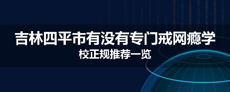 吉林四平市有没有专门戒网瘾学校正规推荐一览