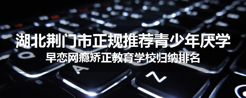 湖北荆门市正规推荐青少年厌学早恋网瘾矫正教育学校归纳排名