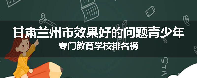 甘肃兰州市效果好的问题青少年专门教育学校排名榜