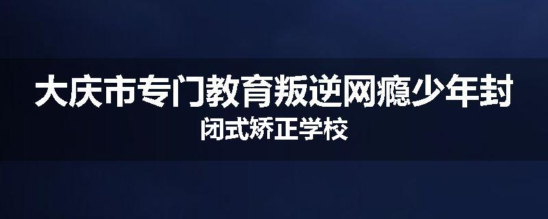 大庆市专门教育叛逆网瘾少年封闭式矫正学校