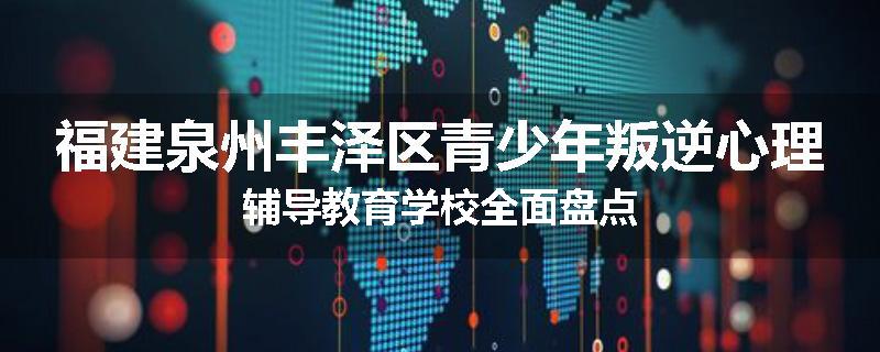 福建泉州丰泽区青少年叛逆心理辅导教育学校全面盘点