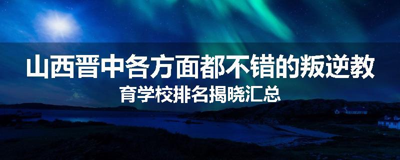 山西晋中各方面都不错的叛逆教育学校排名揭晓汇总