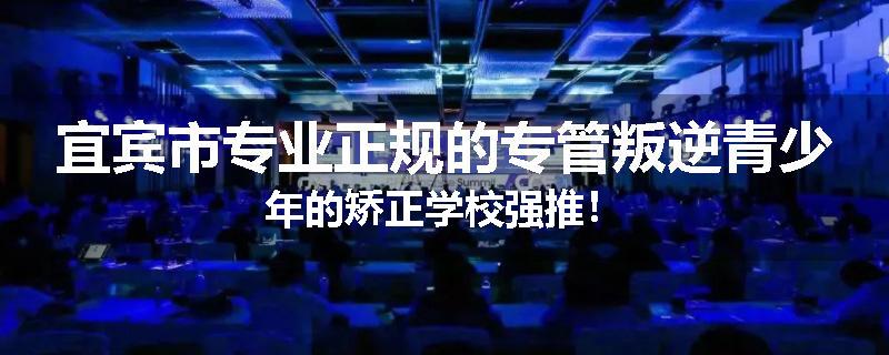 宜宾市专业正规的专管叛逆青少年的矫正学校强推！