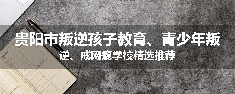 贵阳市叛逆孩子教育、青少年叛逆、戒网瘾学校精选推荐
