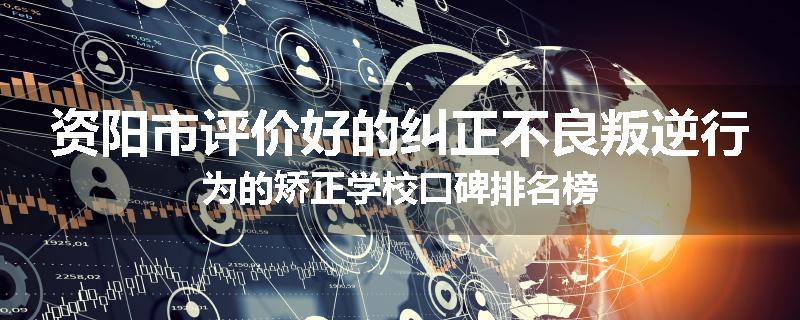 资阳市评价好的纠正不良叛逆行为的矫正学校口碑排名榜