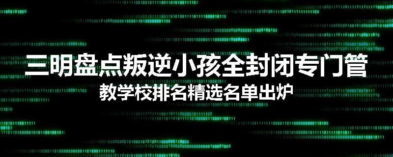 三明盘点叛逆小孩全封闭专门管教学校排名精选名单出炉