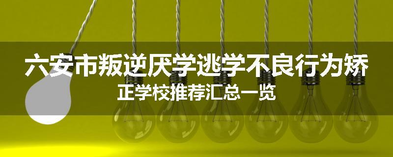 六安市叛逆厌学逃学不良行为矫正学校推荐汇总一览
