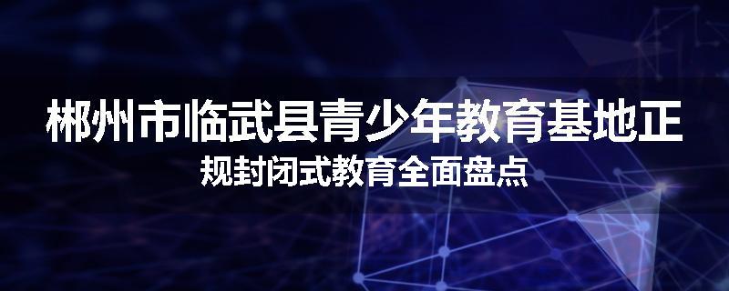 郴州市临武县青少年教育基地正规封闭式教育全面盘点