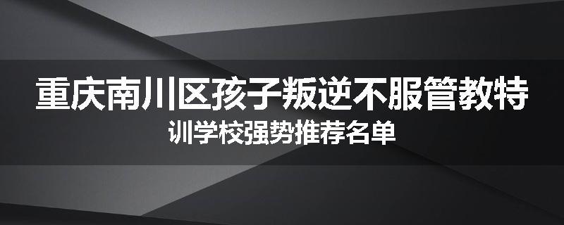重庆南川区孩子叛逆不服管教特训学校强势推荐名单