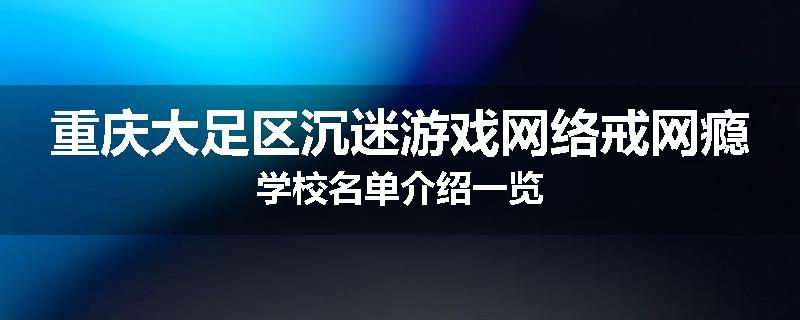重庆大足区沉迷游戏网络戒网瘾学校名单介绍一览