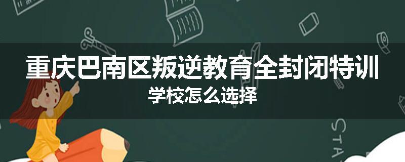 重庆巴南区叛逆教育全封闭特训学校怎么选择