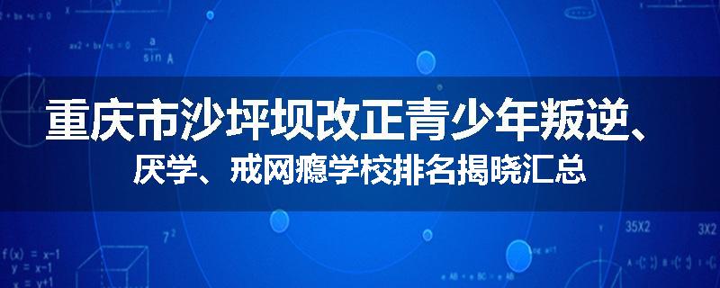 重庆市沙坪坝改正青少年叛逆、厌学、戒网瘾学校排名揭晓汇总