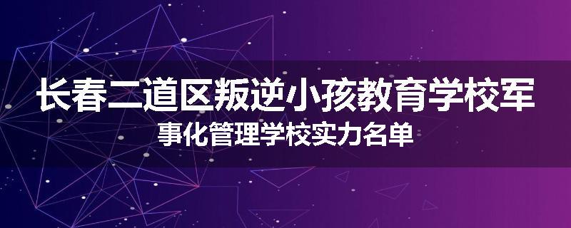 长春二道区叛逆小孩教育学校军事化管理学校实力名单