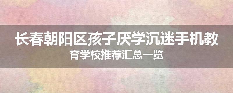 长春朝阳区孩子厌学沉迷手机教育学校推荐汇总一览