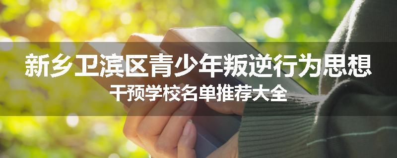 新乡卫滨区青少年叛逆行为思想干预学校名单推荐大全