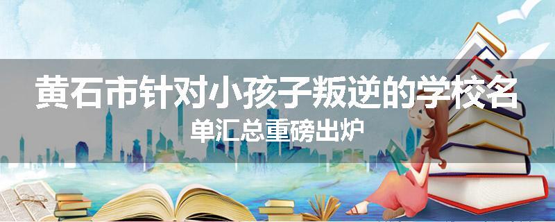 黄石市针对小孩子叛逆的学校名单汇总重磅出炉
