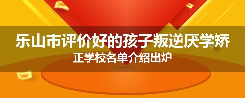 乐山市评价好的孩子叛逆厌学矫正学校名单介绍出炉