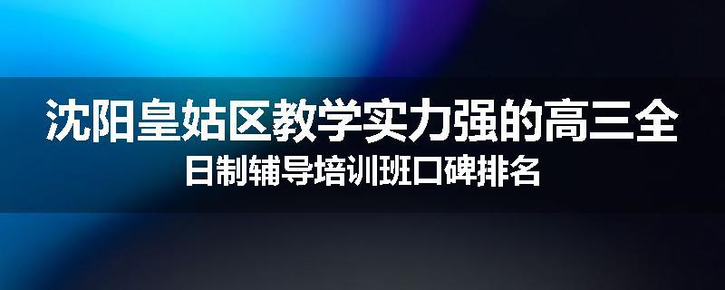 沈阳皇姑区教学实力强的高三全日制辅导培训班口碑排名