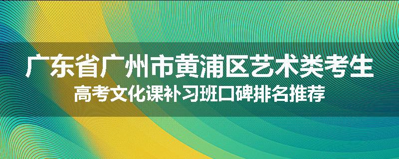广东省广州市黄浦区艺术类考生高考文化课补习班口碑排名推荐