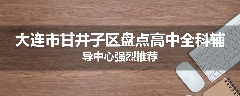 大连市甘井子区盘点高中全科辅导中心强烈推荐