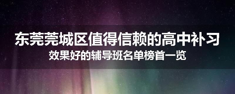 东莞莞城区值得信赖的高中补习效果好的辅导班名单榜首一览