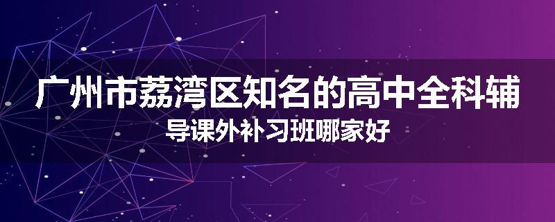 广州市荔湾区知名的高中全科辅导课外补习班哪家好