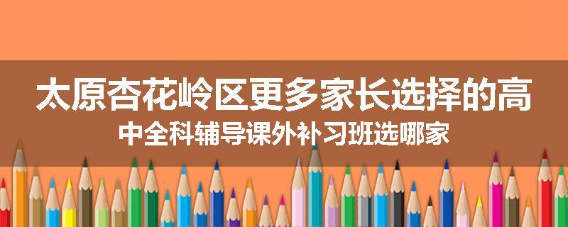 太原杏花岭区更多家长选择的高中全科辅导课外补习班选哪家