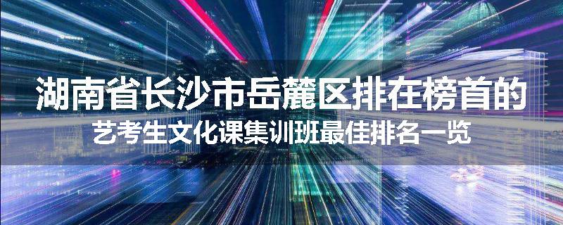湖南省长沙市岳麓区排在榜首的艺考生文化课集训班最佳排名一览
