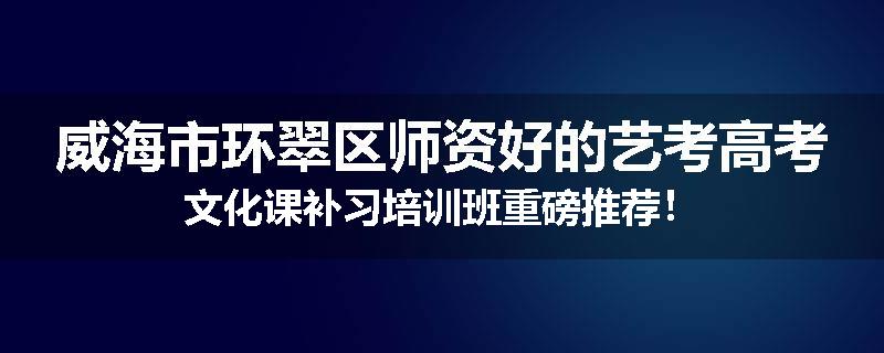 威海市环翠区师资好的艺考高考文化课补习培训班重磅推荐！