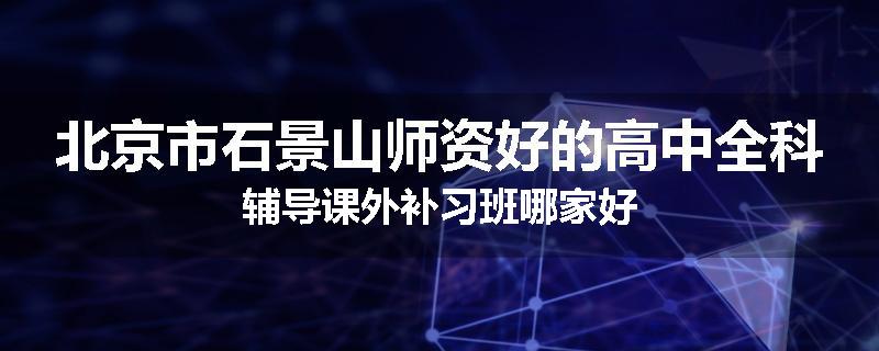 北京市石景山师资好的高中全科辅导课外补习班哪家好