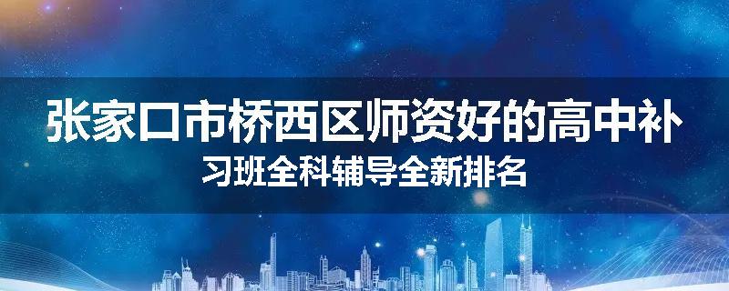 张家口市桥西区师资好的高中补习班全科辅导全新排名