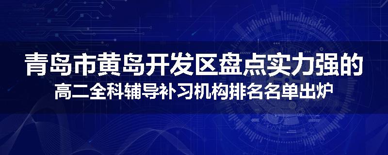 青岛市黄岛开发区盘点实力强的高二全科辅导补习机构排名名单出炉