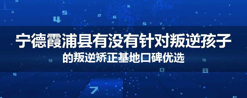 宁德霞浦县有没有针对叛逆孩子的叛逆矫正基地口碑优选
