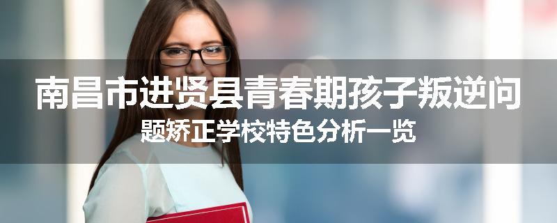 南昌市进贤县青春期孩子叛逆问题矫正学校特色分析一览