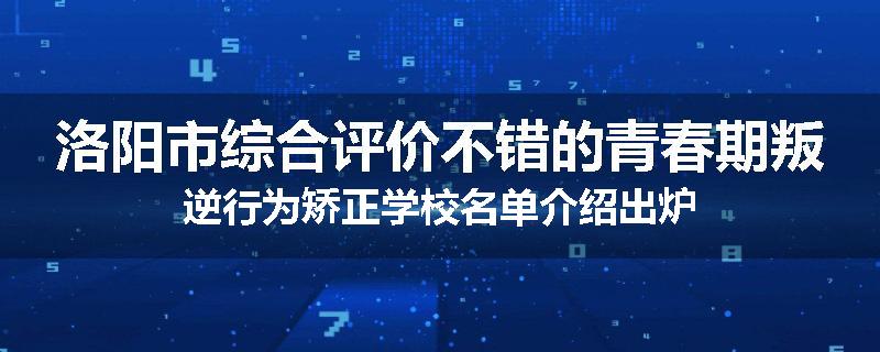 洛阳市综合评价不错的青春期叛逆行为矫正学校名单介绍出炉