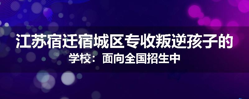 江苏宿迁宿城区专收叛逆孩子的学校：面向全国招生中