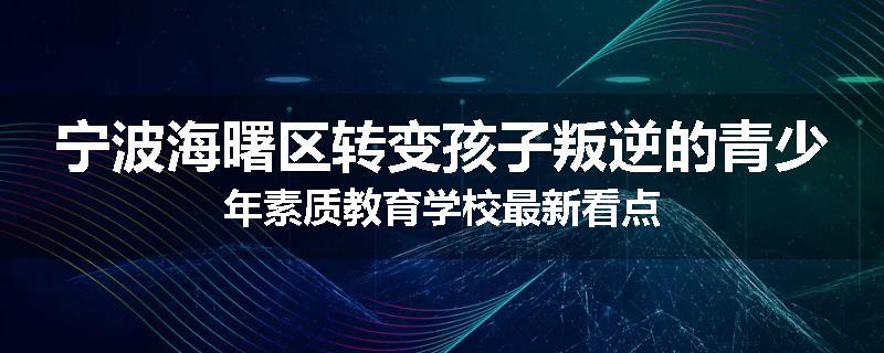宁波海曙区转变孩子叛逆的青少年素质教育学校最新看点