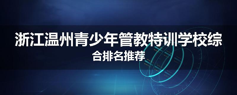 浙江温州青少年管教特训学校综合排名推荐