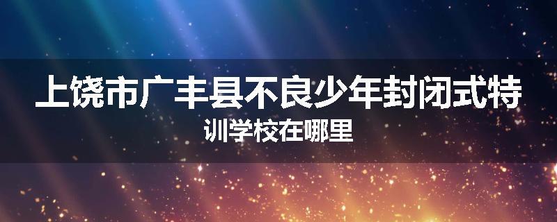 上饶市广丰县不良少年封闭式特训学校在哪里