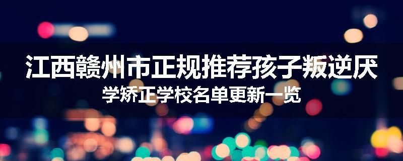 江西赣州市正规推荐孩子叛逆厌学矫正学校名单更新一览