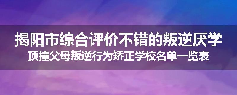 揭阳市综合评价不错的叛逆厌学顶撞父母叛逆行为矫正学校名单一览表